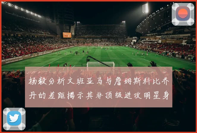 杨毅分析文班亚马与詹姆斯科比乔丹的差距揭示其非顶级进攻明星身份