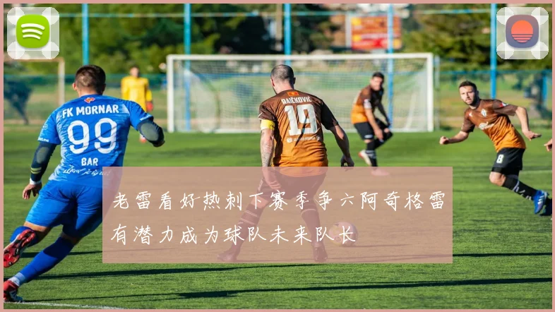 老雷看好热刺下赛季争六阿奇格雷有潜力成为球队未来队长