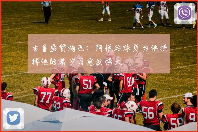 吉鲁盛赞梅西：阿根廷球员为他拼搏他随着岁月愈发强大