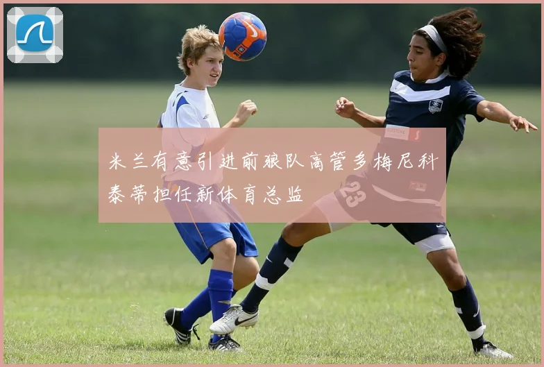米兰有意引进前狼队高管多梅尼科泰蒂担任新体育总监