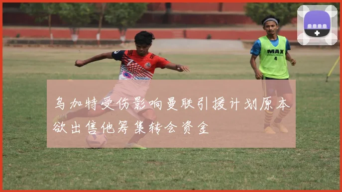 乌加特受伤影响曼联引援计划原本欲出售他筹集转会资金
