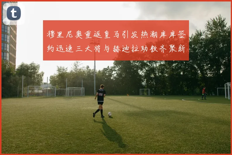 穆里尼奥重返皇马引发热潮库库签约迅速三大将与赫迪拉助教齐聚新阵容