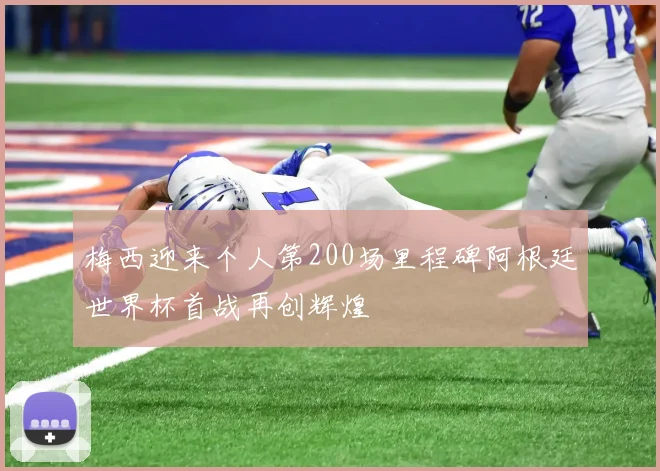 梅西迎来个人第200场里程碑阿根廷世界杯首战再创辉煌