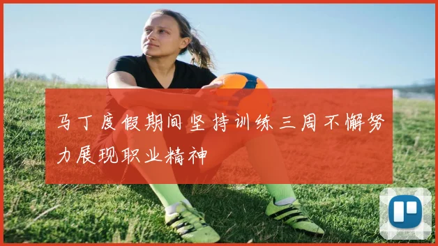 马丁度假期间坚持训练三周不懈努力展现职业精神