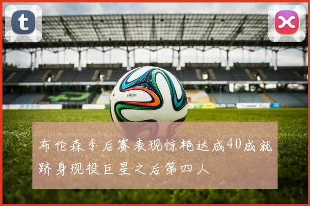 布伦森季后赛表现惊艳达成40成就跻身现役巨星之后第四人