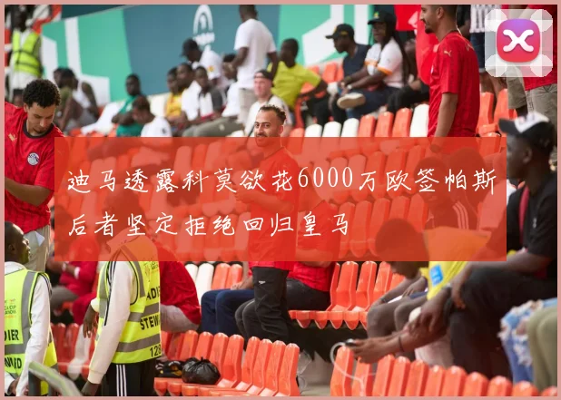 迪马透露科莫欲花6000万欧签帕斯后者坚定拒绝回归皇马