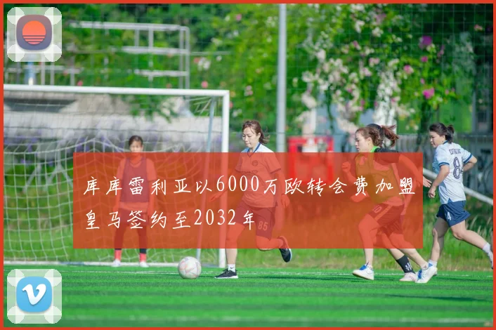 库库雷利亚以6000万欧转会费加盟皇马签约至2032年