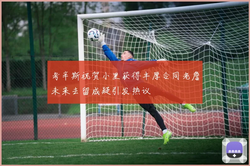 考辛斯祝贺小里获得丰厚合同老詹未来去留成疑引发热议